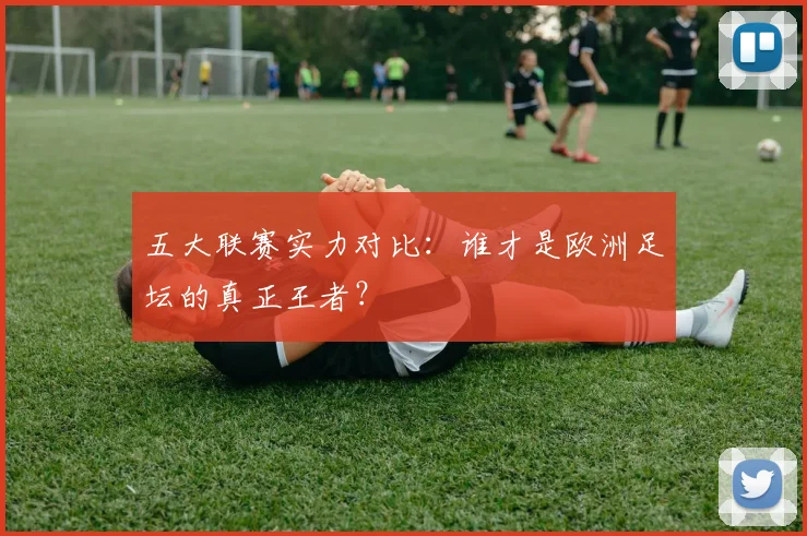 五大联赛实力对比:谁才是欧洲足坛的真正王者?