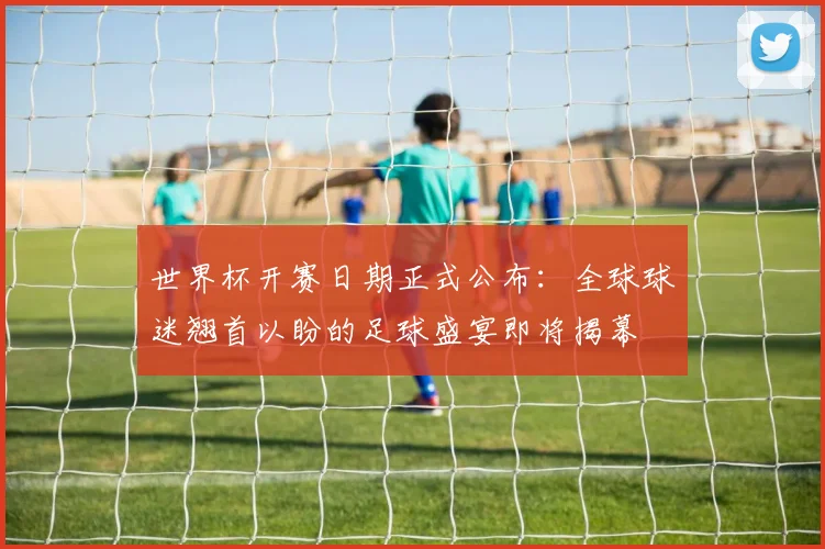 世界杯开赛日期正式公布:全球球迷翘首以盼的足球盛宴即将揭幕