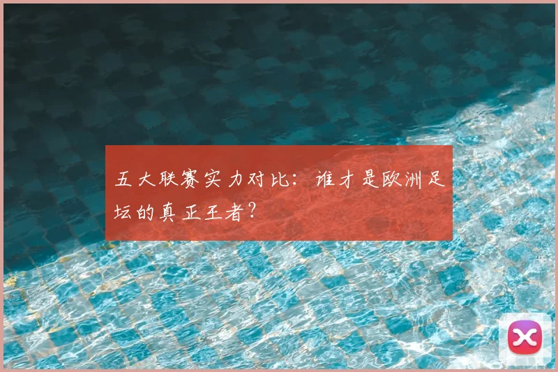 五大联赛实力对比：谁才是欧洲足坛的真正王者？
